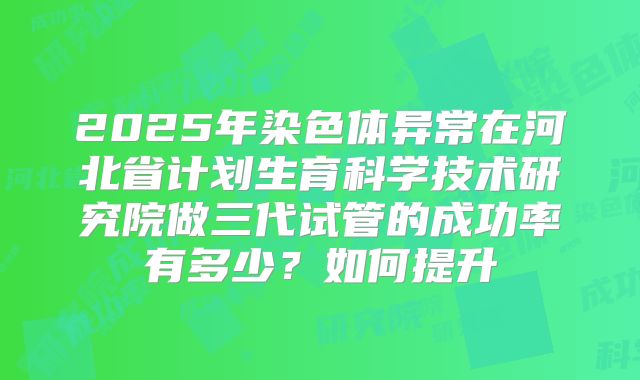 2025年染色体异常在河北省计划生育科学技术研究院做三代试管的成功率有多少?如何提升