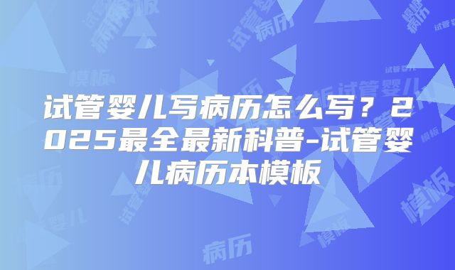 试管婴儿写病历怎么写？2025最全最新科普-试管婴儿病历本模板