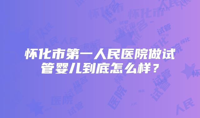 怀化市第一人民医院做试管婴儿到底怎么样？