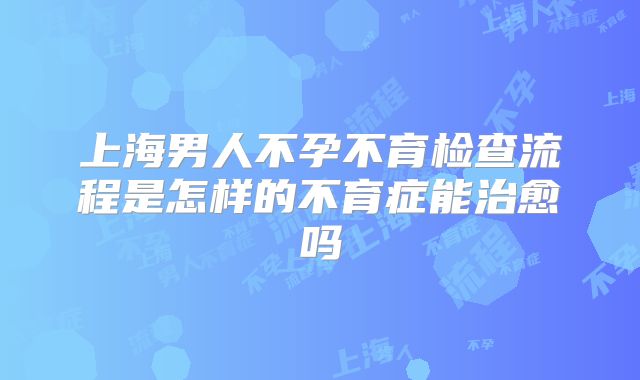 上海男人不孕不育检查流程是怎样的不育症能治愈吗