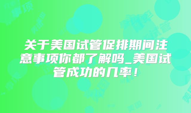 关于美国试管促排期间注意事项你都了解吗_美国试管成功的几率!