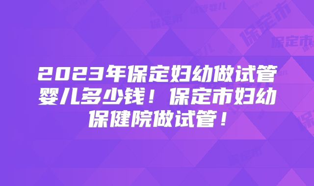 2023年保定妇幼做试管婴儿多少钱!保定市妇幼保健院做试管!
