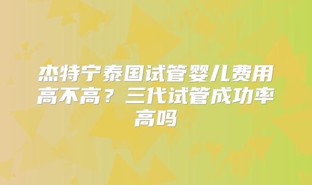 杰特宁泰国试管婴儿费用高不高？三代试管成功率高吗