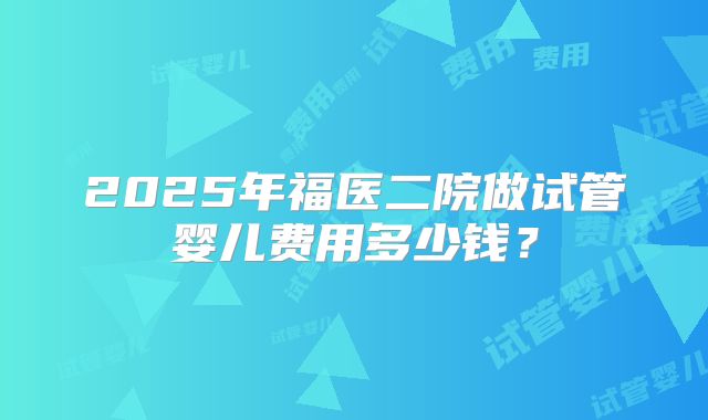2025年福医二院做试管婴儿费用多少钱？