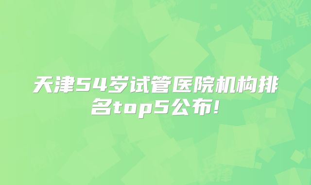 天津54岁试管医院机构排名top5公布!