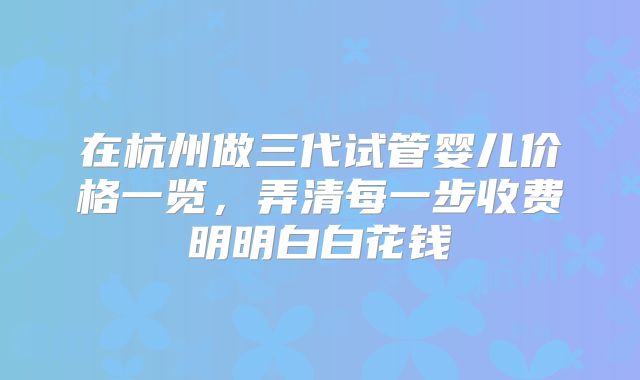 在杭州做三代试管婴儿价格一览,弄清每一步收费明明白白花钱