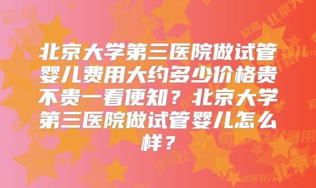 北京大学第三医院做试管婴儿费用大约多少价格贵不贵一看便知?北京大学第三医院做试管婴儿怎么样?