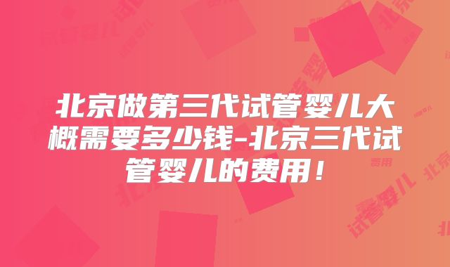 北京做第三代试管婴儿大概需要多少钱-北京三代试管婴儿的费用！