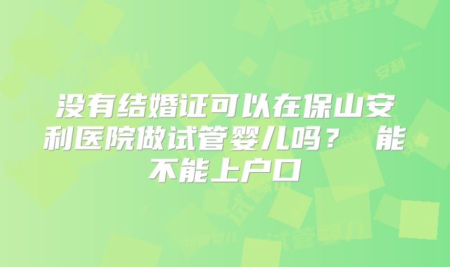 没有结婚证可以在保山安利医院做试管婴儿吗? 能不能上户口