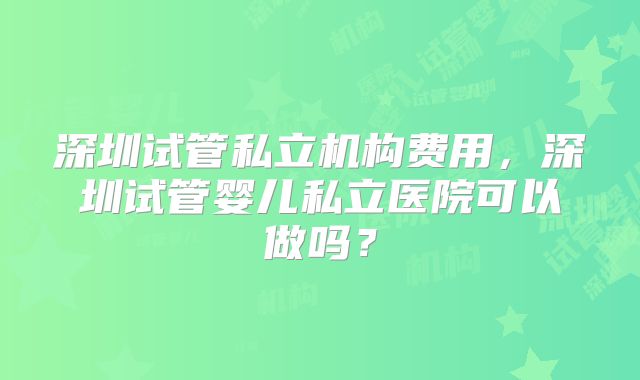 深圳试管私立机构费用,深圳试管婴儿私立医院可以做吗?