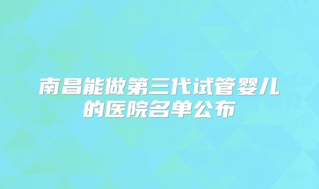 南昌能做第三代试管婴儿的医院名单公布