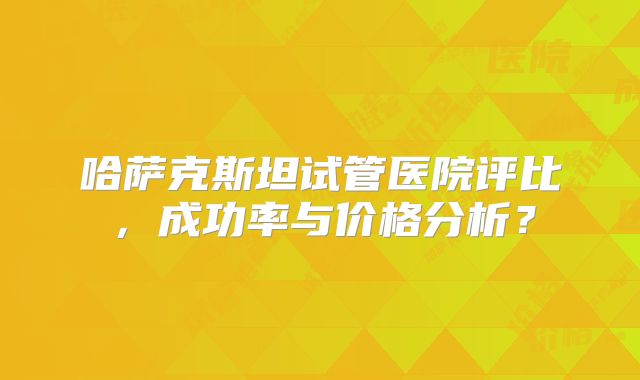 哈萨克斯坦试管医院评比，成功率与价格分析？