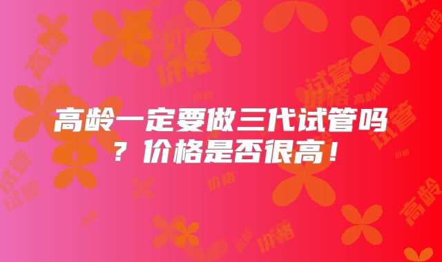 高龄一定要做三代试管吗？价格是否很高！
