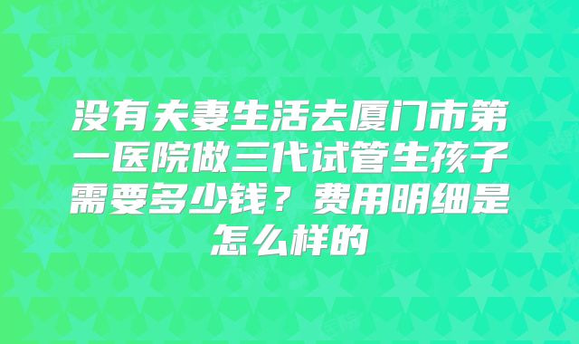 没有夫妻生活去厦门市第一医院做三代试管生孩子需要多少钱？费用明细是怎么样的