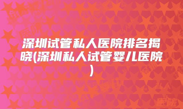 深圳试管私人医院排名揭晓(深圳私人试管婴儿医院)