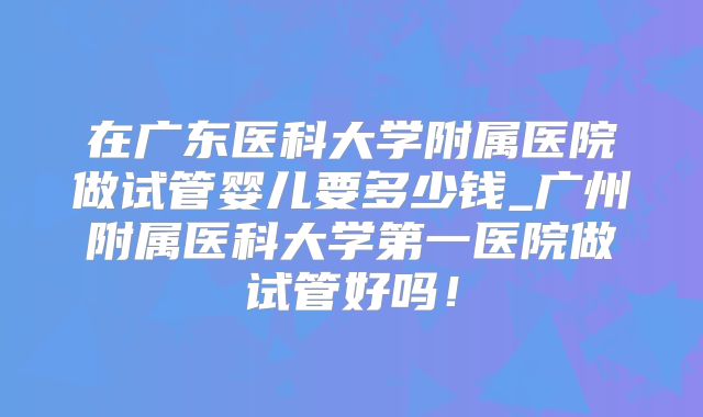 在广东医科大学附属医院做试管婴儿要多少钱_广州附属医科大学第一医院做试管好吗！
