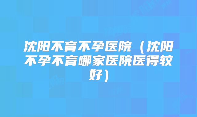 沈阳不育不孕医院(沈阳不孕不育哪家医院医得较好)