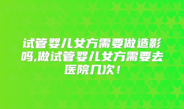 试管婴儿女方需要做造影吗,做试管婴儿女方需要去医院几次!