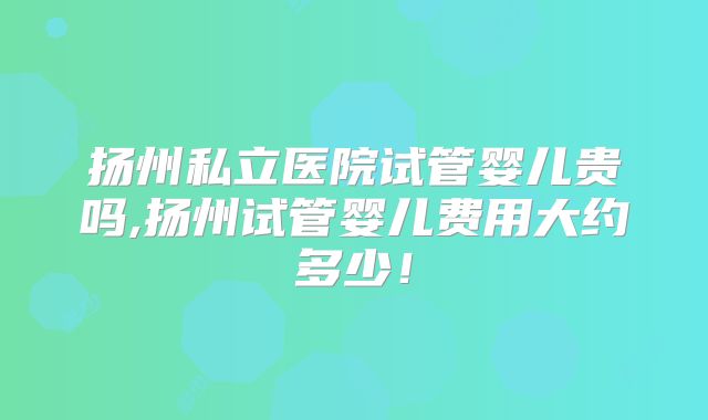 扬州私立医院试管婴儿贵吗,扬州试管婴儿费用大约多少!