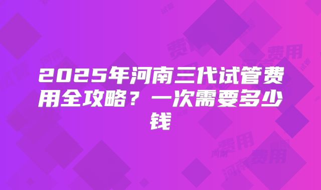 2025年河南三代试管费用全攻略？一次需要多少钱