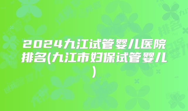 2024九江试管婴儿医院排名(九江市妇保试管婴儿)