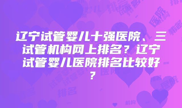 辽宁试管婴儿十强医院、三试管机构网上排名?辽宁试管婴儿医院排名比较好?