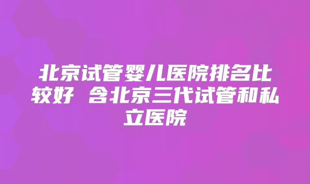 北京试管婴儿医院排名比较好 含北京三代试管和私立医院