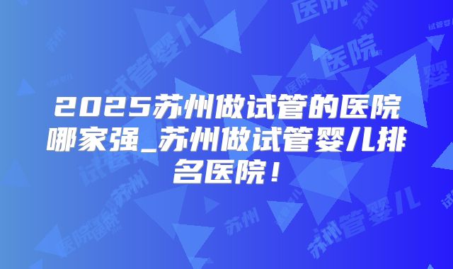 2025苏州做试管的医院哪家强_苏州做试管婴儿排名医院！