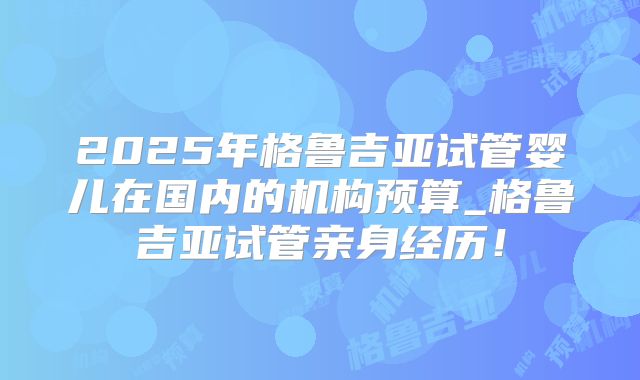 2025年格鲁吉亚试管婴儿在国内的机构预算_格鲁吉亚试管亲身经历！