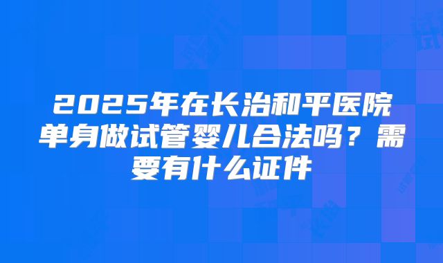 2025年在长治和平医院单身做试管婴儿合法吗？需要有什么证件