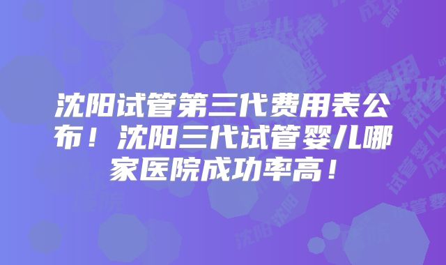 沈阳试管第三代费用表公布!沈阳三代试管婴儿哪家医院成功率高!