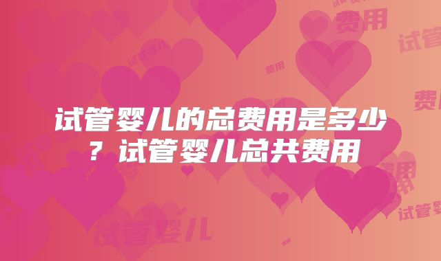 试管婴儿的总费用是多少？试管婴儿总共费用