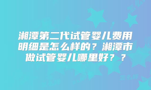 湘潭第二代试管婴儿费用明细是怎么样的？湘潭市做试管婴儿哪里好？？
