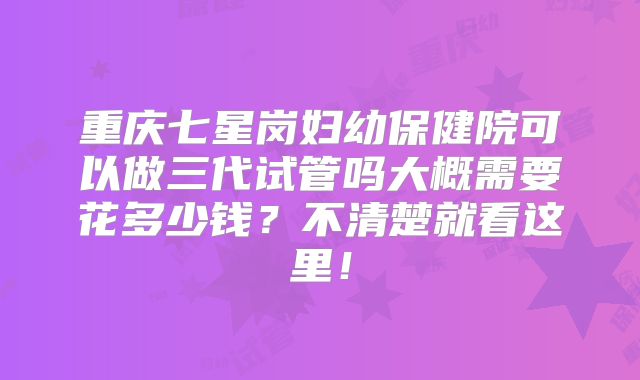 重庆七星岗妇幼保健院可以做三代试管吗大概需要花多少钱？不清楚就看这里！