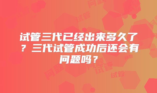 试管三代已经出来多久了？三代试管成功后还会有问题吗？