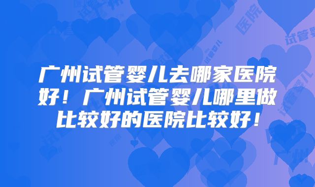 广州试管婴儿去哪家医院好！广州试管婴儿哪里做比较好的医院比较好！