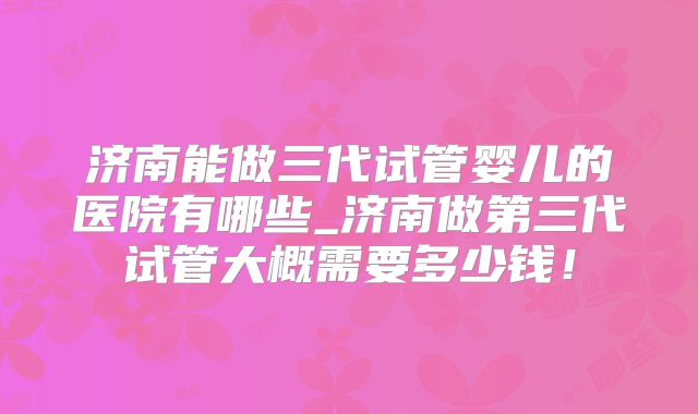 济南能做三代试管婴儿的医院有哪些_济南做第三代试管大概需要多少钱！