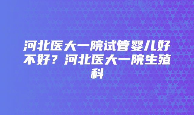 河北医大一院试管婴儿好不好?河北医大一院生殖科