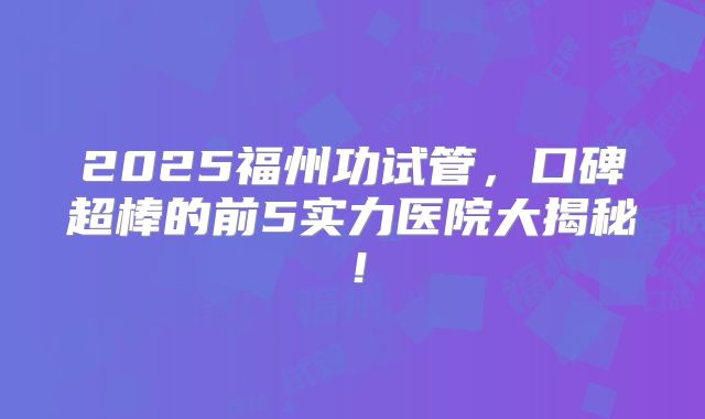 2025福州功试管，口碑超棒的前5实力医院大揭秘！