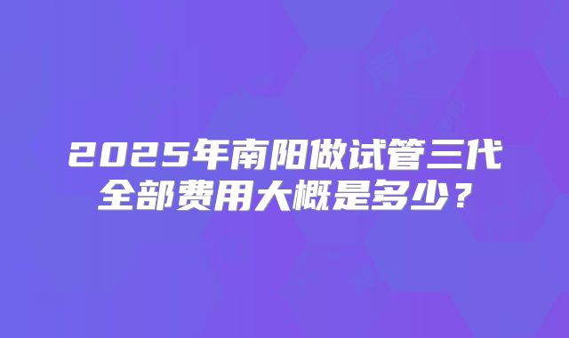 2025年南阳做试管三代全部费用大概是多少？