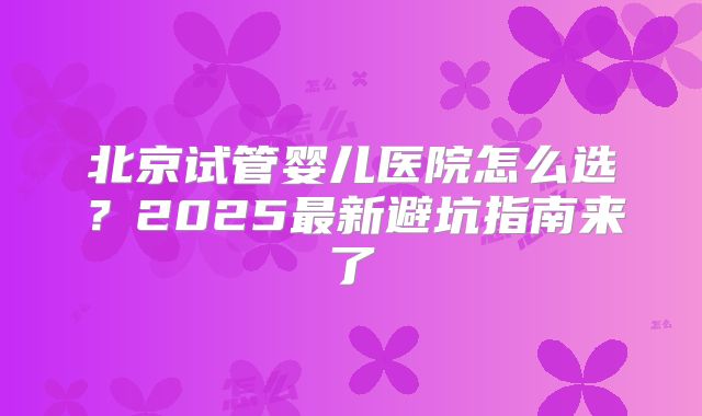 北京试管婴儿医院怎么选？2025最新避坑指南来了