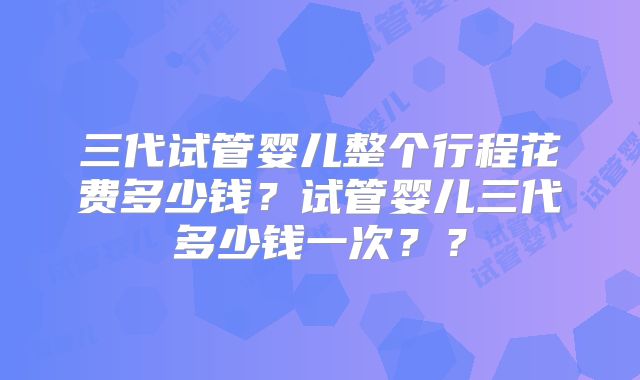 三代试管婴儿整个行程花费多少钱?试管婴儿三代多少钱一次??