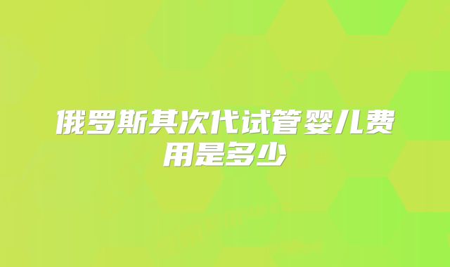 俄罗斯其次代试管婴儿费用是多少