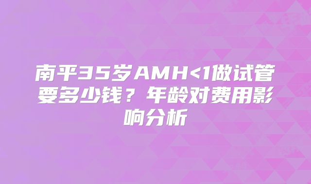 南平35岁AMH<1做试管要多少钱？年龄对费用影响分析
