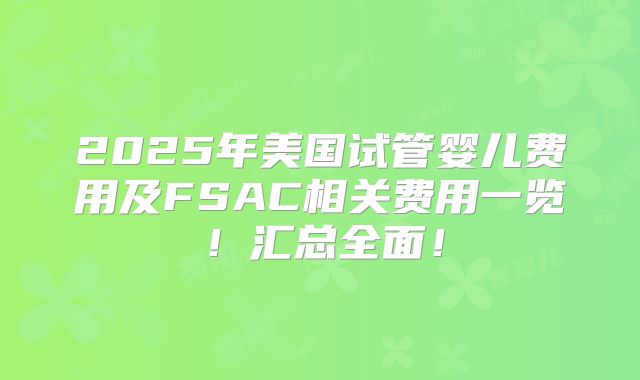 2025年美国试管婴儿费用及FSAC相关费用一览！汇总全面！