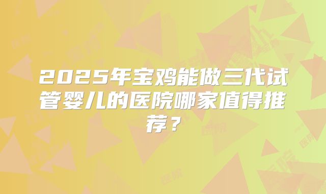 2025年宝鸡能做三代试管婴儿的医院哪家值得推荐？