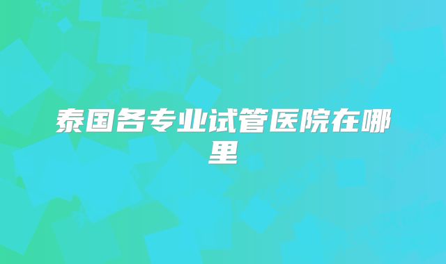 泰国各专业试管医院在哪里