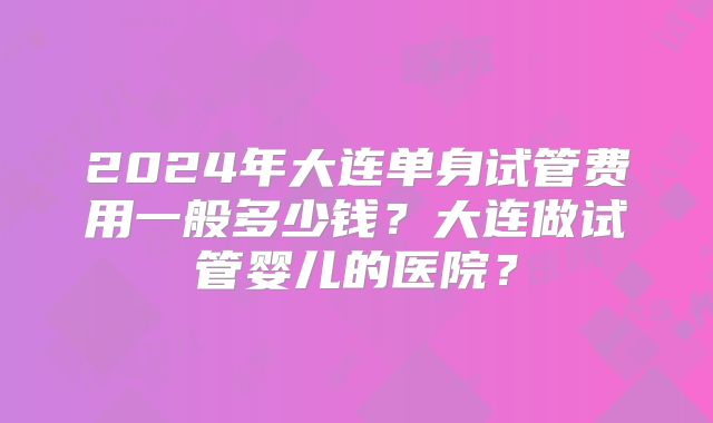 2024年大连单身试管费用一般多少钱？大连做试管婴儿的医院？