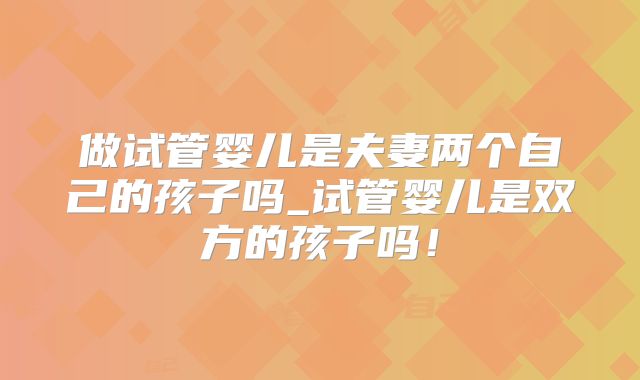 做试管婴儿是夫妻两个自己的孩子吗_试管婴儿是双方的孩子吗!