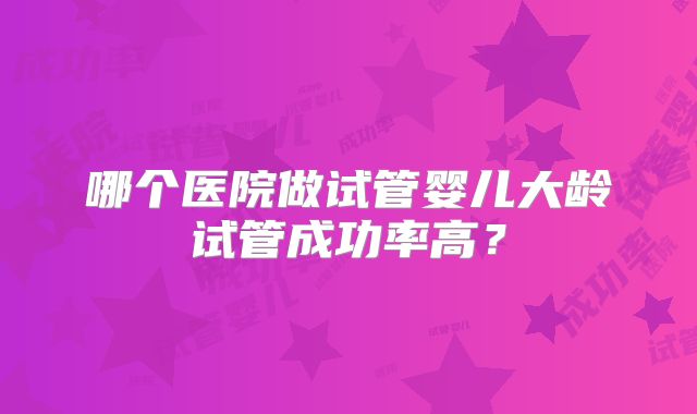 哪个医院做试管婴儿大龄试管成功率高？